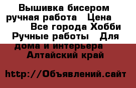 Вышивка бисером, ручная работа › Цена ­ 15 000 - Все города Хобби. Ручные работы » Для дома и интерьера   . Алтайский край